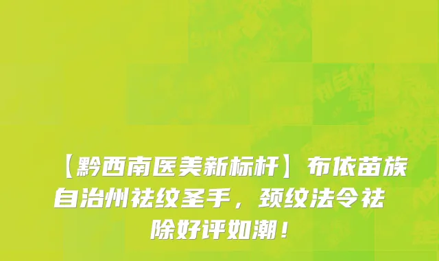 【黔西南医美新标杆】布依苗族自治州祛纹圣手,颈纹法令祛除好评如潮!