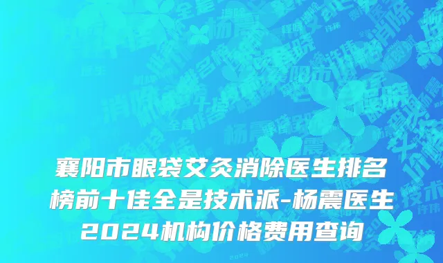 襄阳市眼袋艾灸消除医生排名榜前十佳全是技术派-杨震医生2024机构价格费用查询