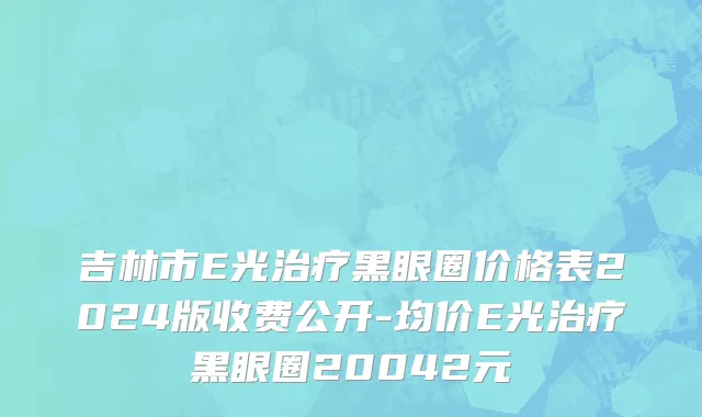 吉林市E光治疗黑眼圈价格表2024版收费公开-均价E光治疗黑眼圈20042元