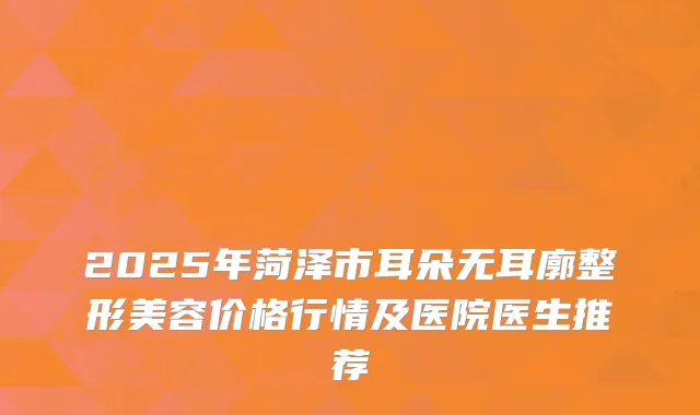 2025年菏泽市耳朵无耳廓整形美容价格行情及医院医生推荐