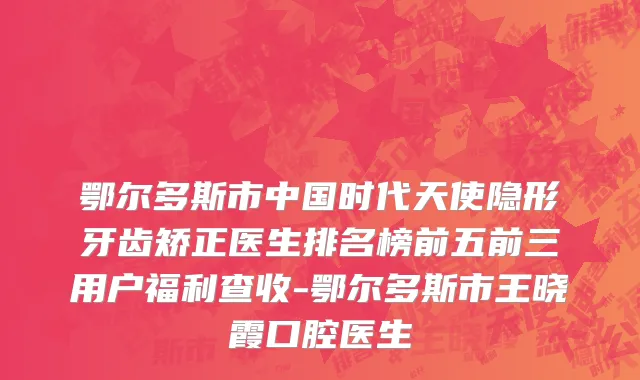 鄂尔多斯市中国时代天使隐形牙齿矫正医生排名榜前五前三用户福利查收-鄂尔多斯市王晓霞口腔医生