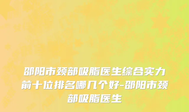 邵阳市颈部吸脂医生综合实力前十位排名哪几个好-邵阳市颈部吸脂医生