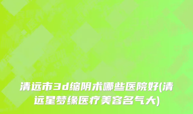 清远市3d缩阴术哪些医院好(清远星梦缘医疗美容名气大)