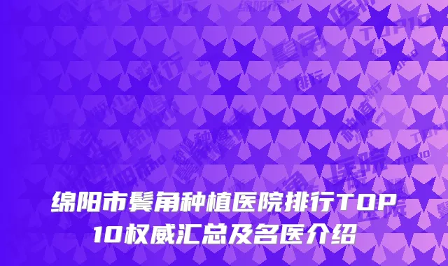 绵阳市鬓角种植医院排行TOP10权威汇总及名医介绍