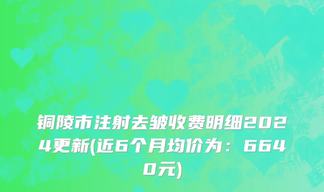 铜陵市注射去皱收费明细2024更新(近6个月均价为：6640元)