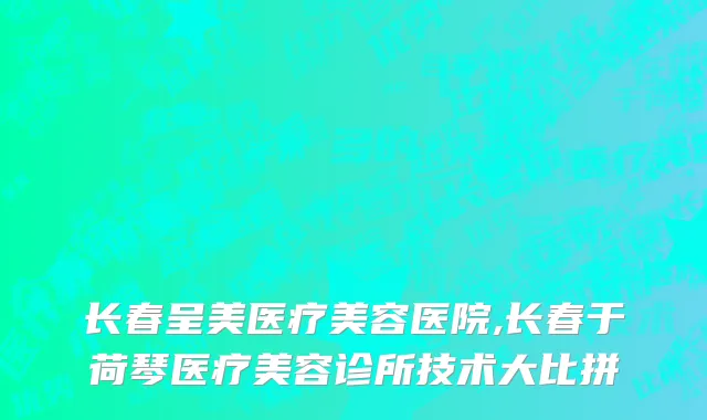 长春呈美医疗美容医院,长春于荷琴医疗美容诊所技术大比拼