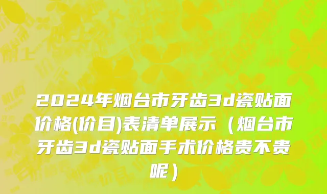 2024年烟台市牙齿3d瓷贴面价格(价目)表清单展示（烟台市牙齿3d瓷贴面手术价格贵不贵呢）