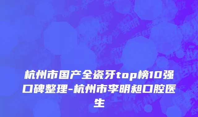 杭州市国产全瓷牙top榜10强口碑整理-杭州市李明昶口腔医生
