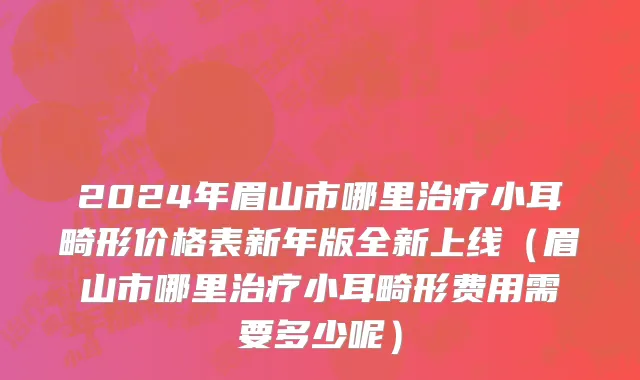 2024年眉山市哪里治疗小耳畸形价格表新年版全新上线（眉山市哪里治疗小耳畸形费用需要多少呢）