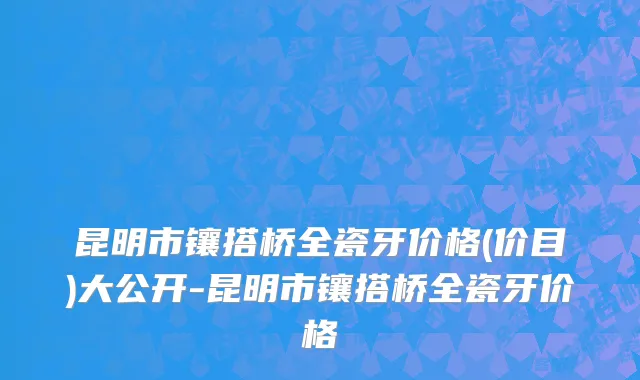 昆明市镶搭桥全瓷牙价格(价目)大公开-昆明市镶搭桥全瓷牙价格