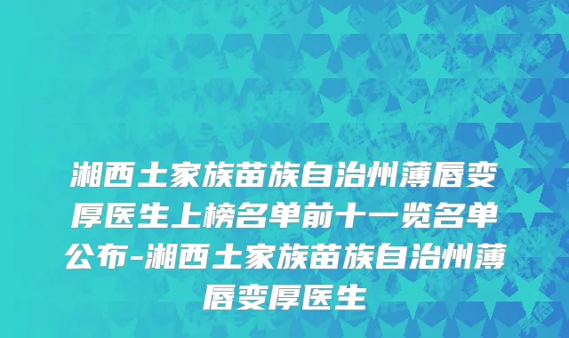 湘西土家族苗族自治州薄唇变厚医生上榜名单前十一览名单公布-湘西土家族苗族自治州薄唇变厚医生