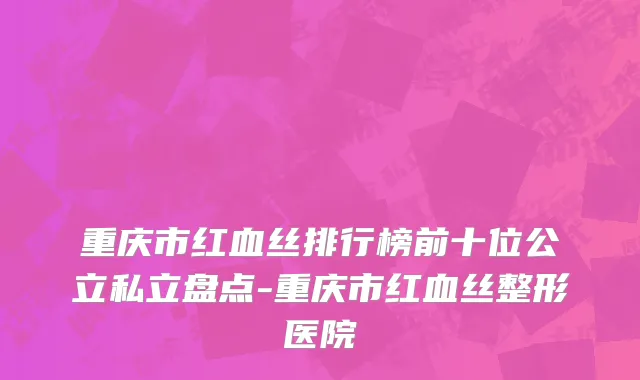 重庆市红血丝排行榜前十位公立私立盘点-重庆市红血丝整形医院