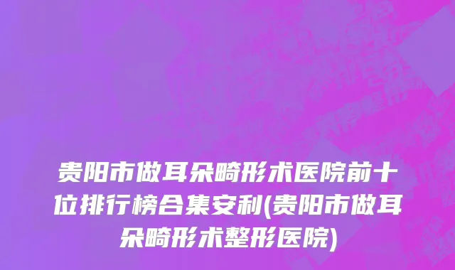 贵阳市做耳朵畸形术医院前十位排行榜合集安利(贵阳市做耳朵畸形术整形医院)