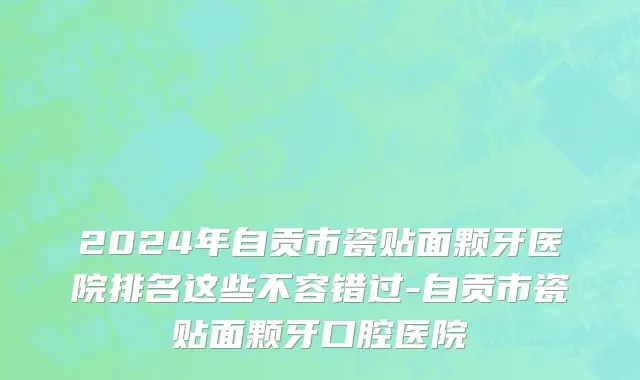 2024年自贡市瓷贴面颗牙医院排名这些不容错过-自贡市瓷贴面颗牙口腔医院