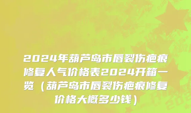 2024年葫芦岛市唇裂伤疤痕修复人气价格表2024开箱一览（葫芦岛市唇裂伤疤痕修复价格大概多少钱）