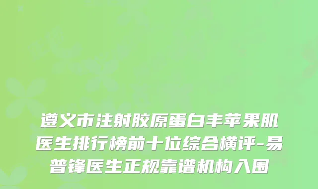 遵义市注射胶原蛋白丰苹果肌医生排行榜前十位综合横评-易普锋医生正规靠谱机构入围