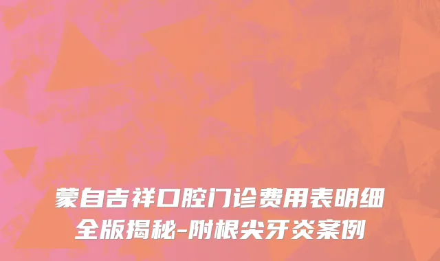 蒙自吉祥口腔门诊费用表明细全版揭秘-附根尖牙炎案例
