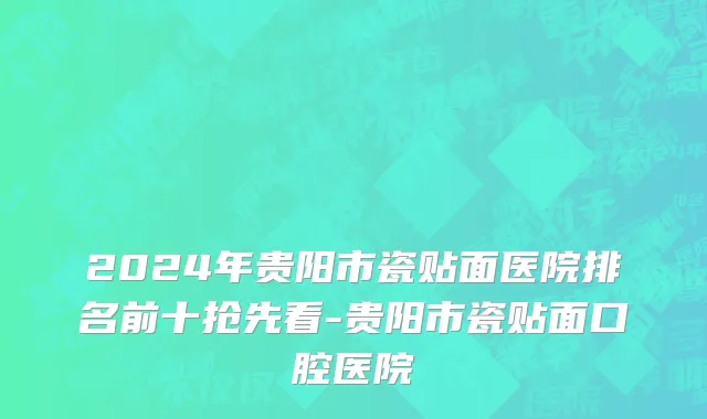 2024年贵阳市瓷贴面医院排名前十抢先看-贵阳市瓷贴面口腔医院