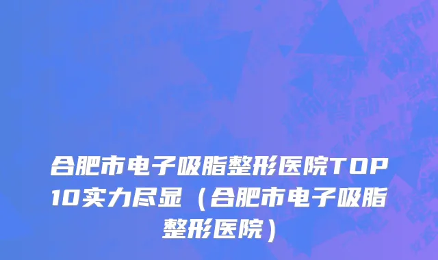 合肥市电子吸脂整形医院TOP10实力尽显（合肥市电子吸脂整形医院）