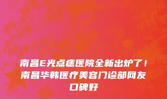 南昌E光点痣医院全新出炉了！南昌华韩医疗美容门诊部网友口碑好