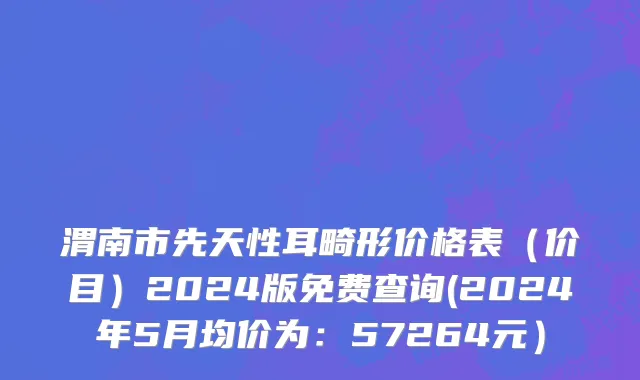 渭南市先天性耳畸形价格表（价目）2024版免费查询(2024年5月均价为：57264元）