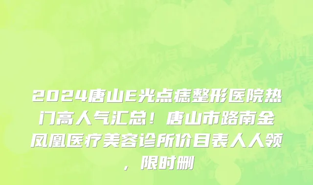 2024唐山E光点痣整形医院热门高人气汇总！唐山市路南金凤凰医疗美容诊所价目表人人领，限时删