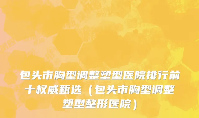 包头市胸型调整塑型医院排行前十权威甄选（包头市胸型调整塑型整形医院）