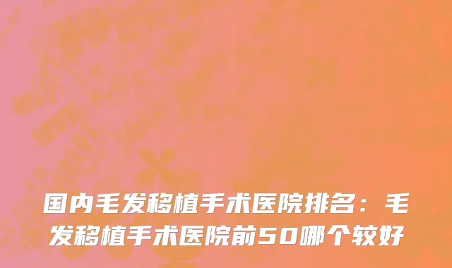 国内毛发移植手术医院排名：毛发移植手术医院前50哪个较好