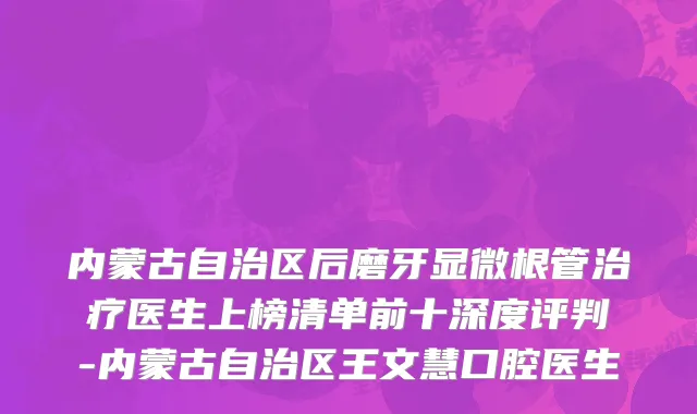 内蒙古自治区后磨牙显微根管治疗医生上榜清单前十深度评判-内蒙古自治区王文慧口腔医生