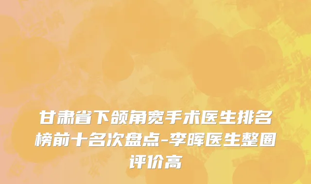 甘肃省下颌角宽手术医生排名榜前十名次盘点-李晖医生整圈评价高