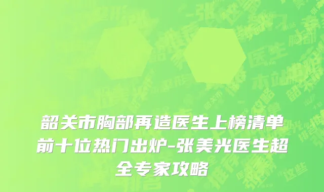 韶关市胸部再造医生上榜清单前十位热门出炉-张美光医生超全专家攻略