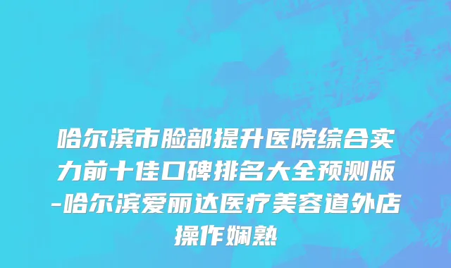 哈尔滨市脸部提升医院综合实力前十佳口碑排名大全预测版-哈尔滨爱丽达医疗美容道外店操作娴熟