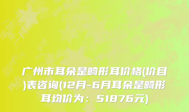 广州市耳朵是畸形耳价格(价目)表咨询(12月-6月耳朵是畸形耳均价为：51876元)