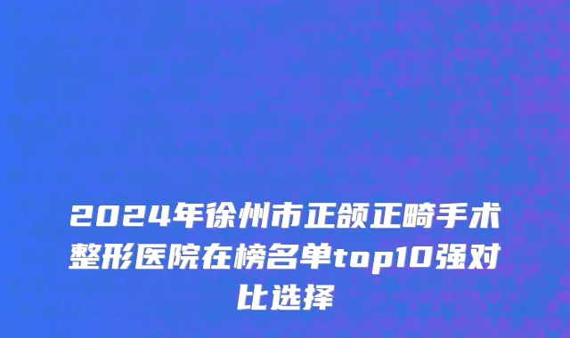 2024年徐州市正颌正畸手术整形医院在榜名单top10强对比选择