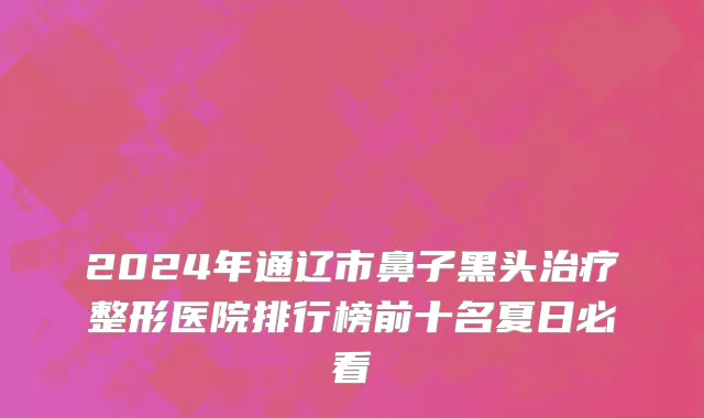 2024年通辽市鼻子黑头治疗整形医院排行榜前十名夏日必看