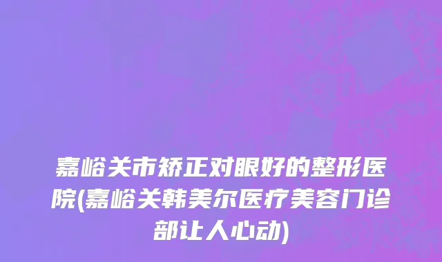 嘉峪关市矫正对眼好的整形医院(嘉峪关韩美尔医疗美容门诊部让人心动)