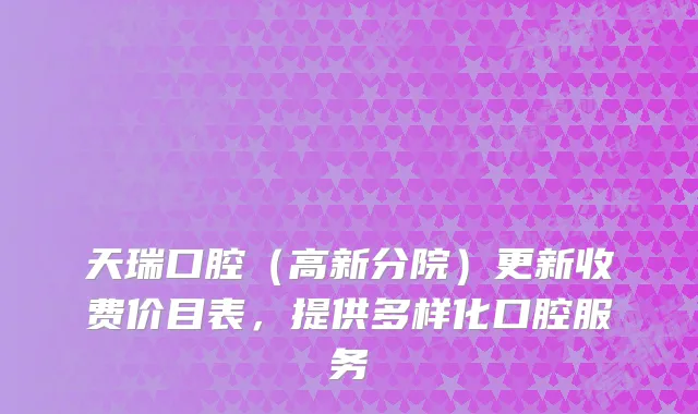 天瑞口腔（高新分院）更新收费价目表，提供多样化口腔服务