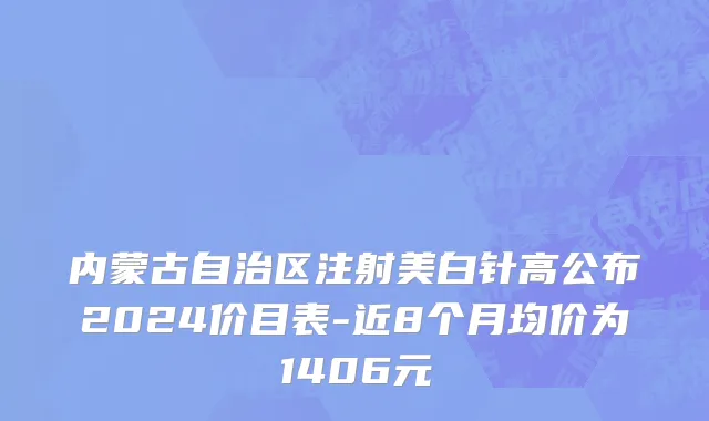 内蒙古自治区注射美白针高公布2024价目表-近8个月均价为1406元