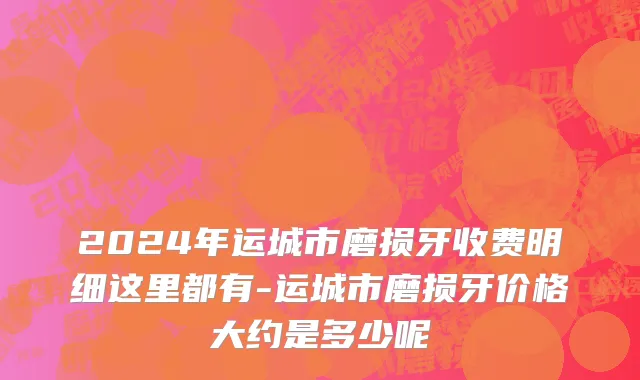 2024年运城市磨损牙收费明细这里都有-运城市磨损牙价格大约是多少呢