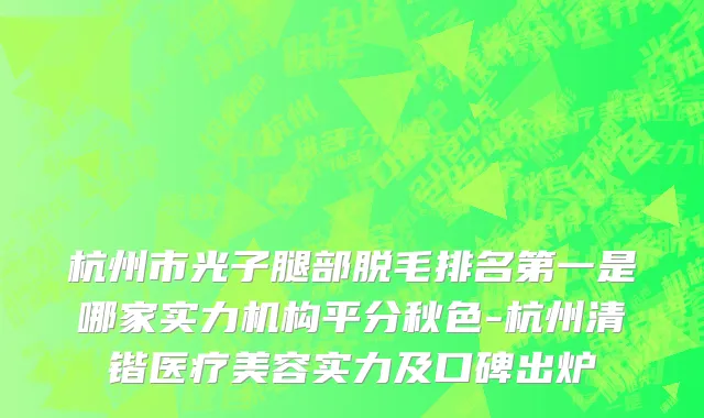杭州市光子腿部脱毛排名第一是哪家实力机构平分秋色-杭州清锴医疗美容实力及口碑出炉
