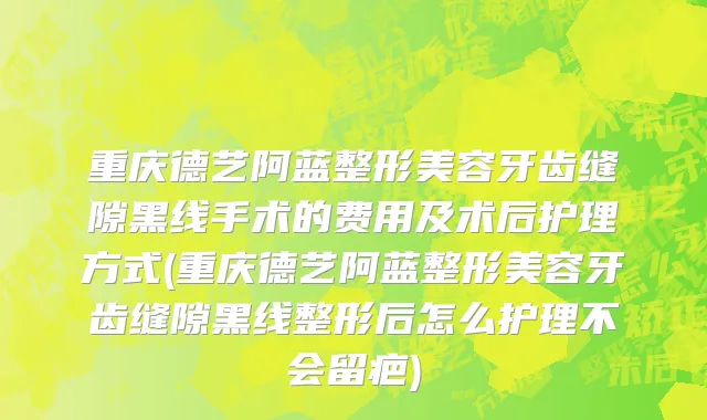 重庆德艺阿蓝整形美容牙齿缝隙黑线手术的费用及术后护理方式(重庆德艺阿蓝整形美容牙齿缝隙黑线整形后怎么护理不会留疤)