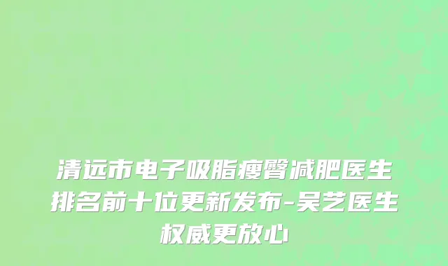 清远市电子吸脂瘦臀减肥医生排名前十位更新发布-吴艺医生权威更放心