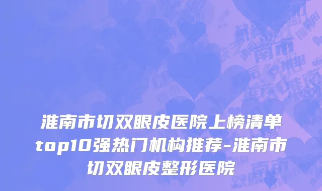 淮南市切双眼皮医院上榜清单top10强热门机构推荐-淮南市切双眼皮整形医院