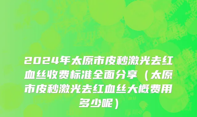 2024年太原市皮秒激光去红血丝收费标准全面分享（太原市皮秒激光去红血丝大概费用多少呢）
