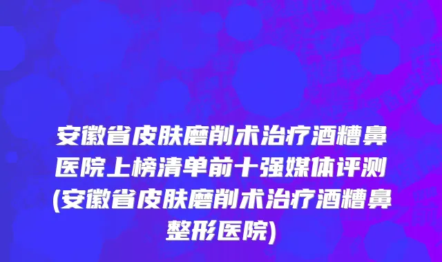 安徽省皮肤磨削术治疗酒糟鼻医院上榜清单前十强媒体评测(安徽省皮肤磨削术治疗酒糟鼻整形医院)