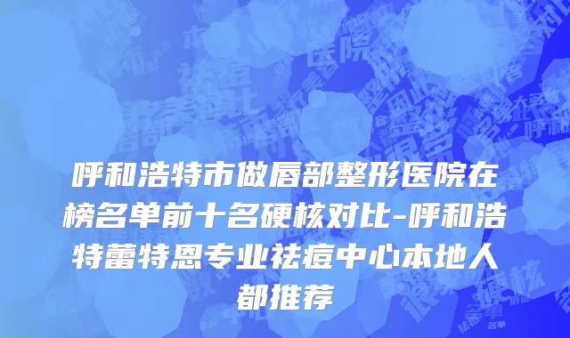 呼和浩特市做唇部整形医院在榜名单前十名硬核对比-呼和浩特蕾特恩专业祛痘中心本地人都推荐