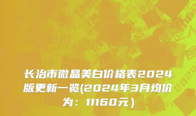 长治市微晶美白价格表2024版更新一览(2024年3月均价为：11160元）