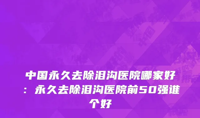 中国永久去除泪沟医院哪家好：永久去除泪沟医院前50强谁个好