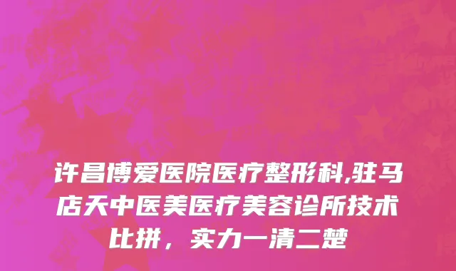 许昌博爱医院医疗整形科,驻马店天中医美医疗美容诊所技术比拼，实力一清二楚