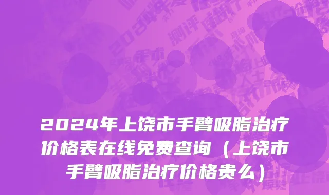 2024年上饶市手臂吸脂治疗价格表在线免费查询（上饶市手臂吸脂治疗价格贵么）